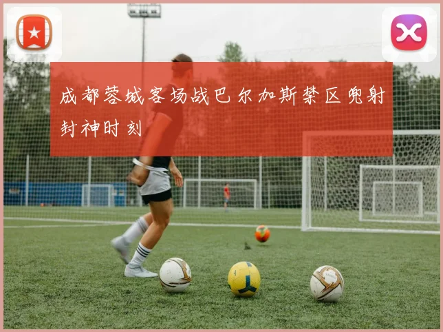 成都蓉城客场战巴尔加斯禁区兜射封神时刻