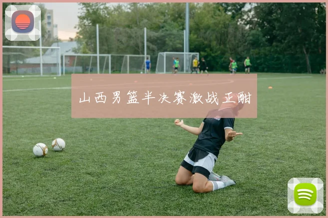 山西男篮半决赛激战正酣
