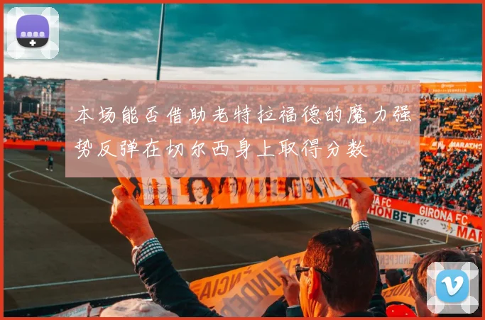本场能否借助老特拉福德的魔力强势反弹在切尔西身上取得分数