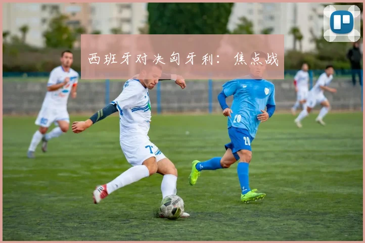 西班牙对决匈牙利：焦点战