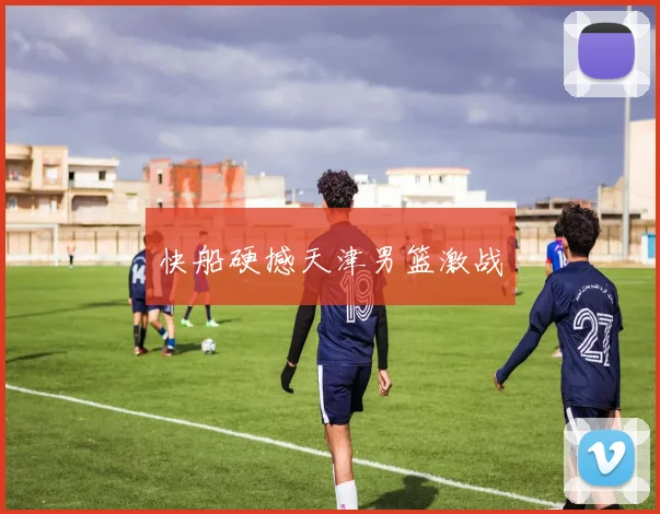 快船硬撼天津男篮激战