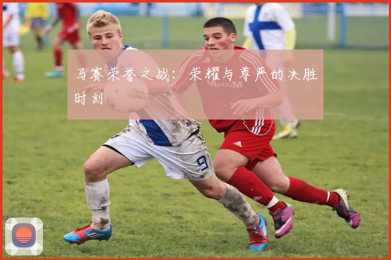 马赛荣誉之战：荣耀与尊严的决胜时刻