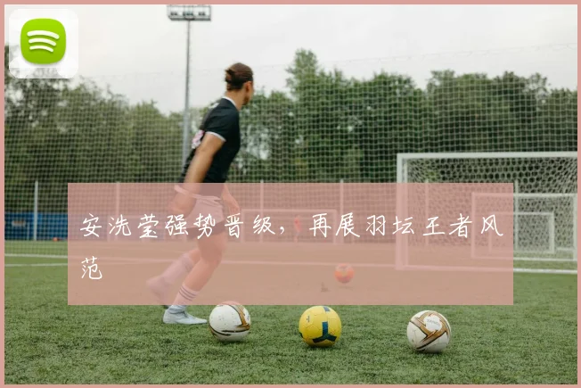 安洗莹强势晋级，再展羽坛王者风范
