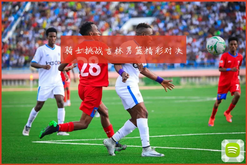 骑士挑战吉林男篮精彩对决