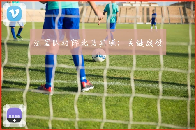 法国队对阵北马其顿：关键战役