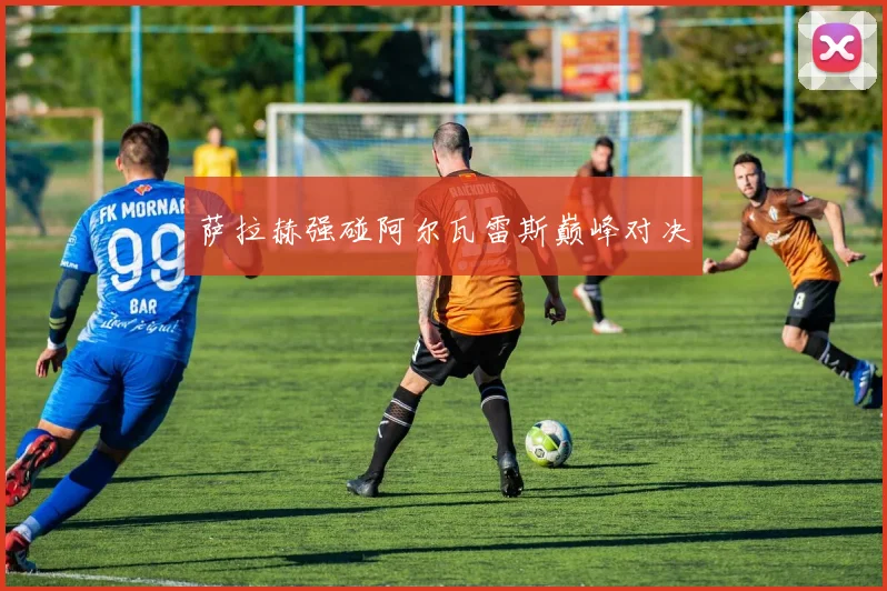 萨拉赫强碰阿尔瓦雷斯巅峰对决