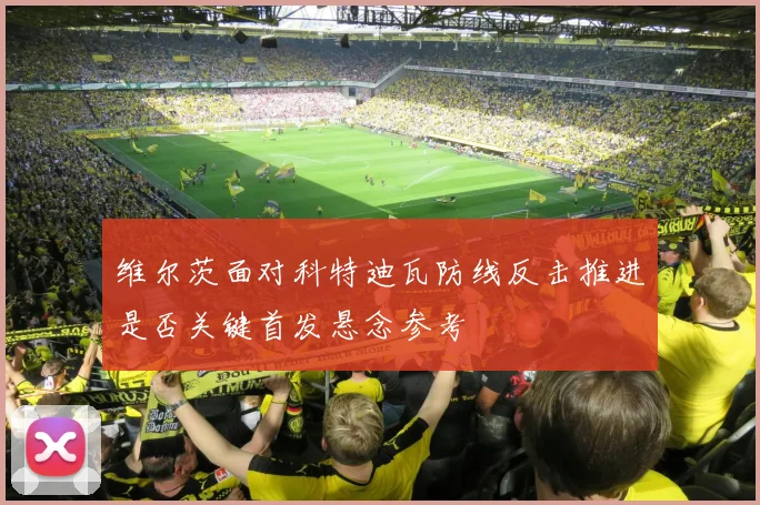 维尔茨面对科特迪瓦防线反击推进是否关键首发悬念参考