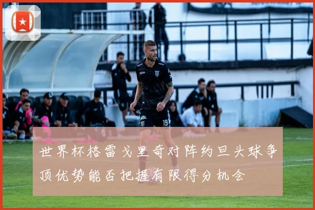 世界杯格雷戈里奇对阵约旦头球争顶优势能否把握有限得分机会