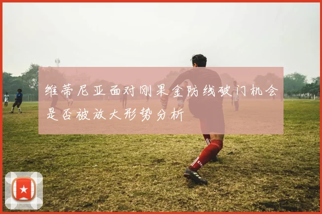 维蒂尼亚面对刚果金防线破门机会是否被放大形势分析