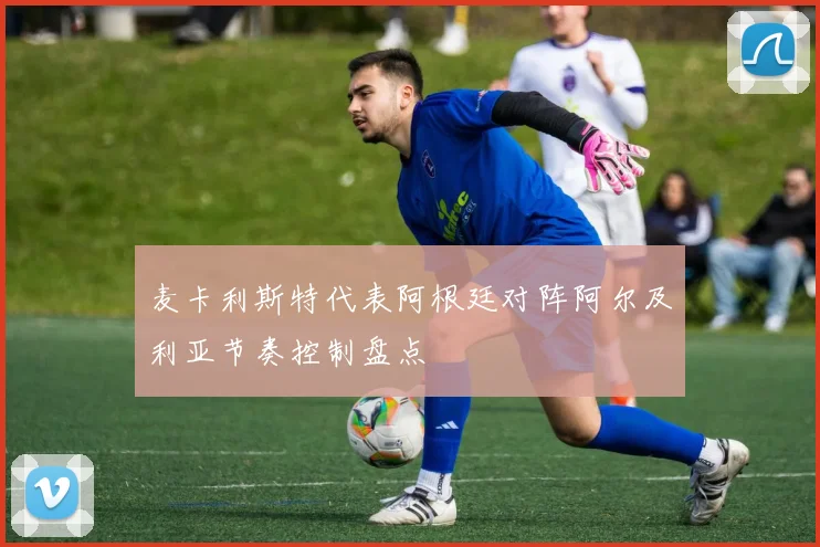 麦卡利斯特代表阿根廷对阵阿尔及利亚节奏控制盘点