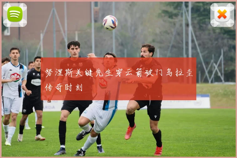努涅斯关键先生穿云箭破门乌拉圭传奇时刻