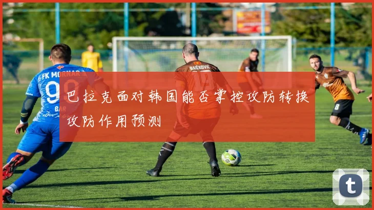 巴拉克面对韩国能否掌控攻防转换攻防作用预测