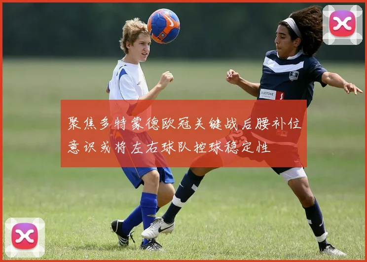 聚焦多特蒙德欧冠关键战后腰补位意识或将左右球队控球稳定性