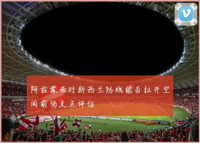 阿兹蒙面对新西兰防线能否拉开空间前场支点评估