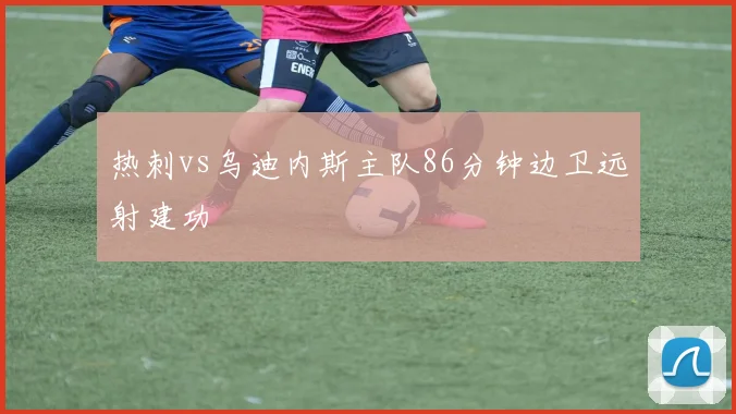 热刺vs乌迪内斯主队86分钟边卫远射建功
