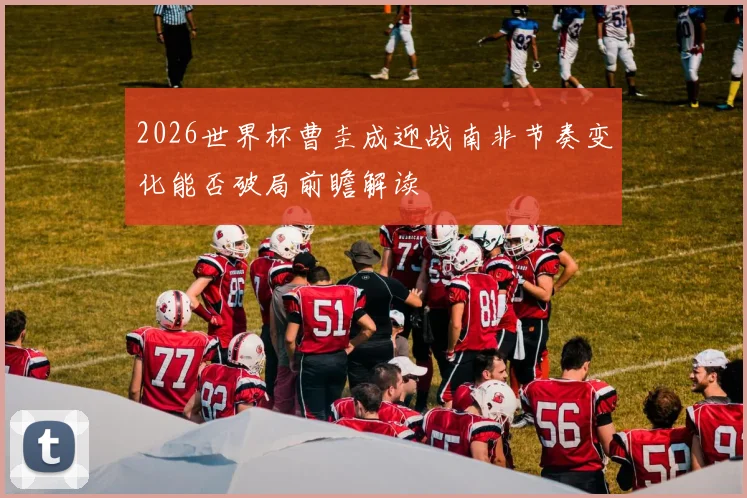 2026世界杯曹圭成迎战南非节奏变化能否破局前瞻解读