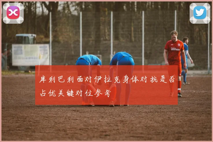 库利巴利面对伊拉克身体对抗是否占优关键对位参考