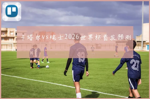 卡塔尔vs瑞士2026世界杯首发预测