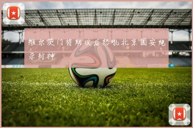 维尔茨门将助攻后怒吼北京国安绝杀封神