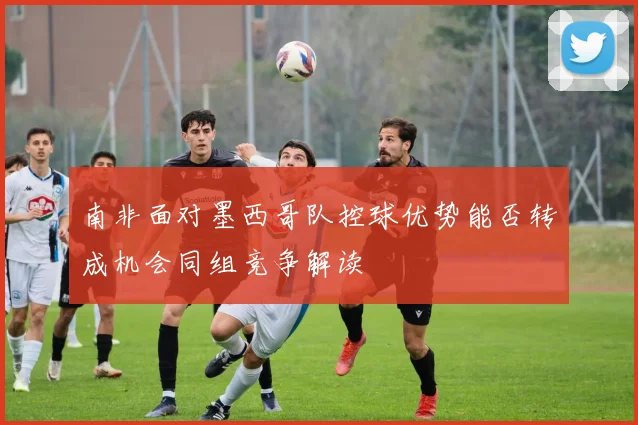 南非面对墨西哥队控球优势能否转成机会同组竞争解读