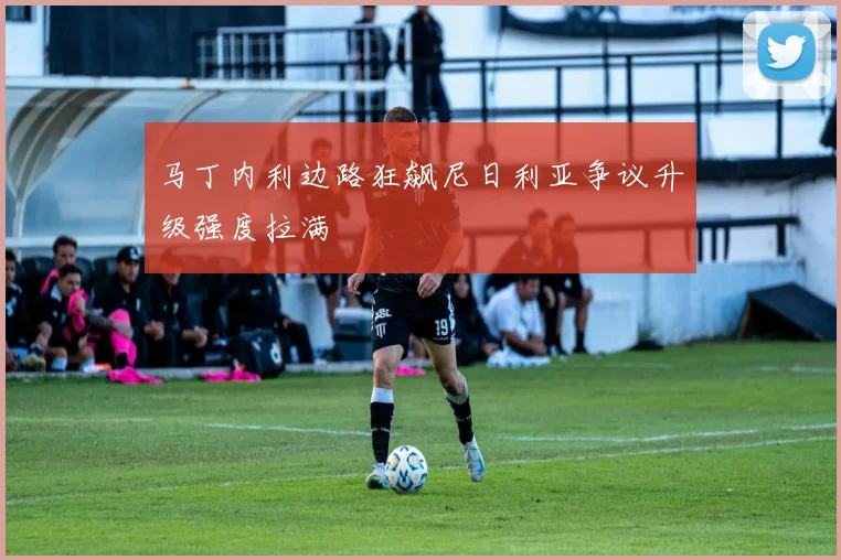 马丁内利边路狂飙尼日利亚争议升级强度拉满