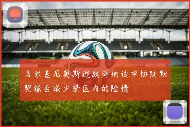 马尔基尼奥斯迎战海地边中协防默契能否减少禁区内的险情