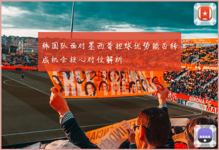韩国队面对墨西哥控球优势能否转成机会核心对位解析