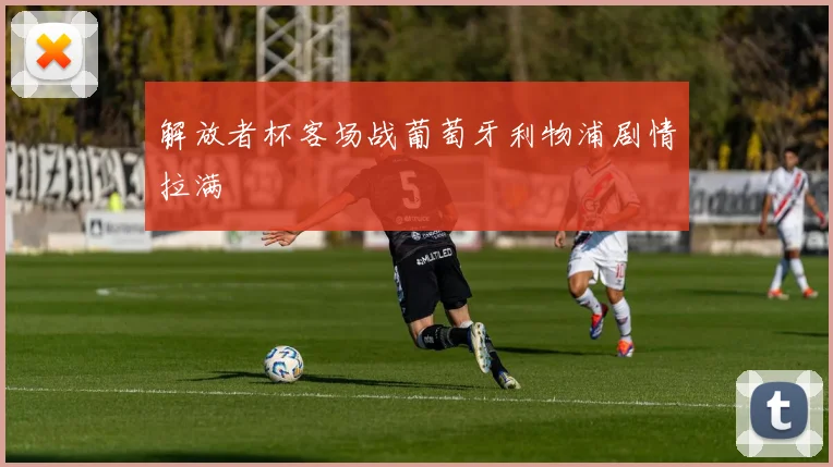 解放者杯客场战葡萄牙利物浦剧情拉满