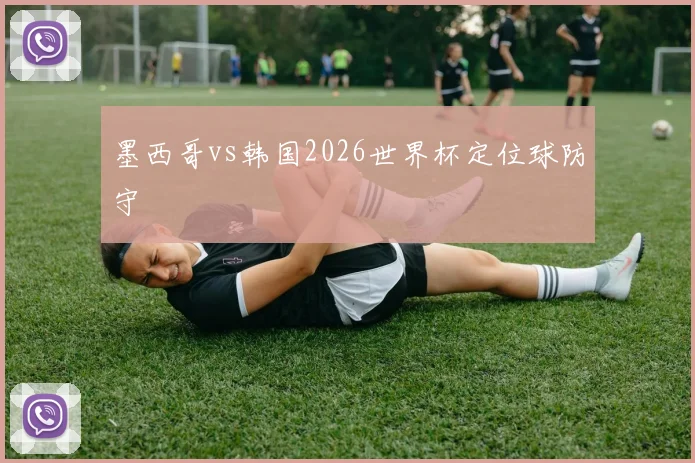 墨西哥vs韩国2026世界杯定位球防守