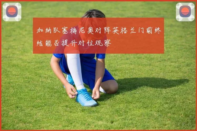 加纳队塞梅尼奥对阵英格兰门前终结能否提升对位观察
