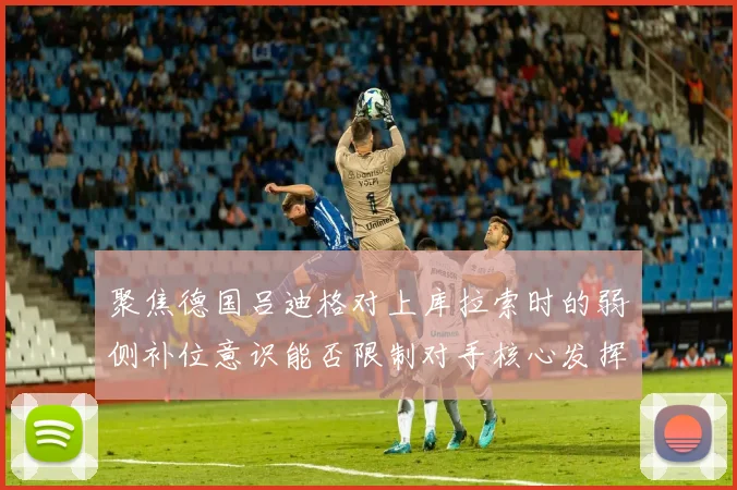 聚焦德国吕迪格对上库拉索时的弱侧补位意识能否限制对手核心发挥