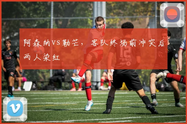 阿森纳vs勒芒，客队终场前冲突后两人染红