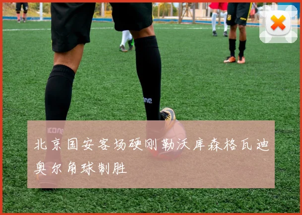北京国安客场硬刚勒沃库森格瓦迪奥尔角球制胜