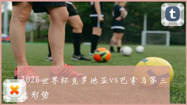 2026世界杯克罗地亚vs巴拿马第三名形势