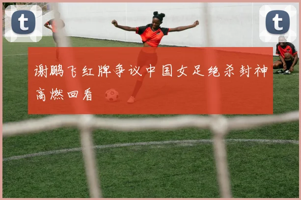 谢鹏飞红牌争议中国女足绝杀封神高燃回看