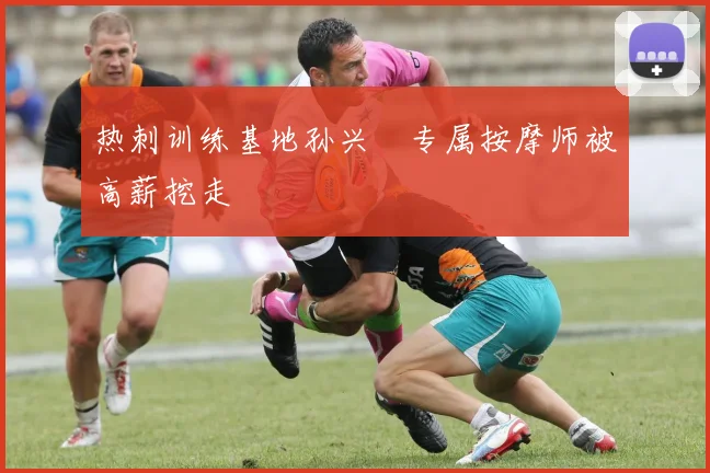 热刺训练基地孙兴慜专属按摩师被高薪挖走