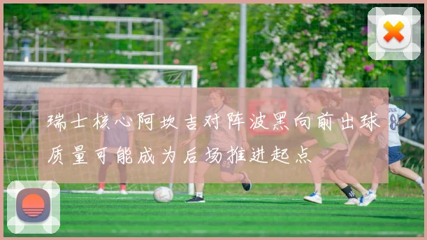 瑞士核心阿坎吉对阵波黑向前出球质量可能成为后场推进起点