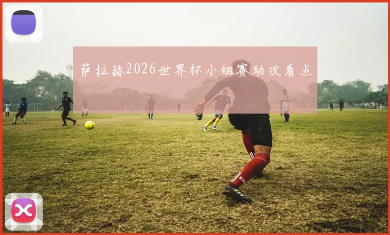 萨拉赫2026世界杯小组赛助攻看点