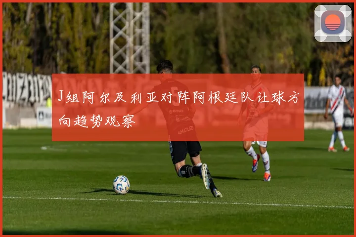 J组阿尔及利亚对阵阿根廷队让球方向趋势观察