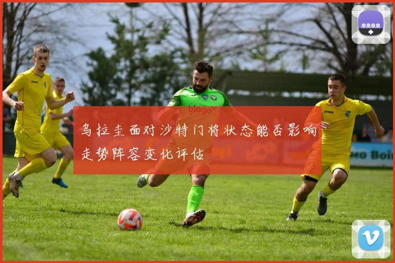 乌拉圭面对沙特门将状态能否影响走势阵容变化评估