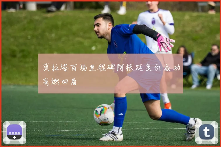 莫拉塔百场里程碑阿根廷复仇成功高燃回看
