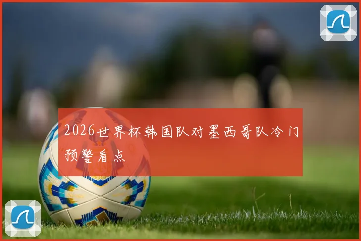 2026世界杯韩国队对墨西哥队冷门预警看点