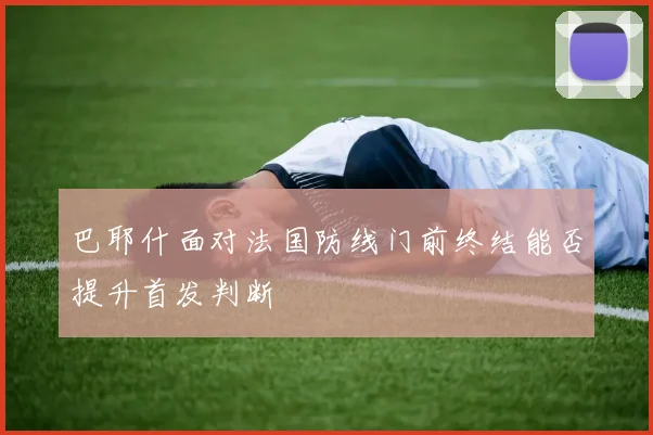 巴耶什面对法国防线门前终结能否提升首发判断